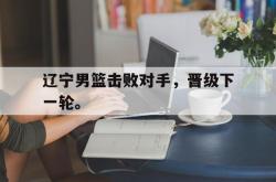 万博app下载页-辽宁男篮击败对手，晋级下一轮。