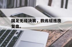 万博体育APP-国足无缘决赛，教练组连夜复盘。