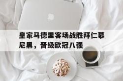 万博体育下载-皇家马德里客场战胜拜仁慕尼黑，晋级欧冠八强