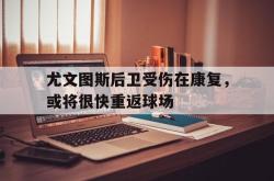 万博体育下载-尤文图斯后卫受伤在康复，或将很快重返球场