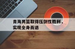 万博app下载页-青海男篮取得压倒性胜利，实现全身而退