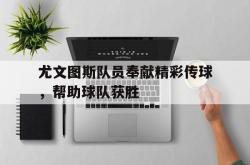 万博app下载地址-尤文图斯队员奉献精彩传球，帮助球队获胜