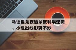 万博app下载地址-马德里竞技遭蒙彼利埃逆袭，小组出线形势不妙