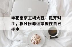 万博体育APP-申花南京主场大胜，甩开对手，积分榜命运掌握在自己手中