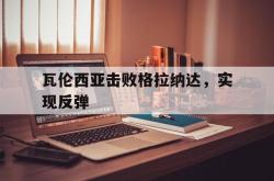 万博体育下载-瓦伦西亚击败格拉纳达，实现反弹