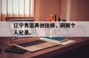 万博体育下载-辽宁男篮再创佳绩，刷新个人纪录。