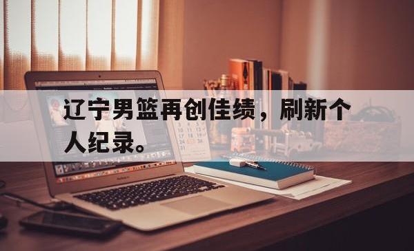 万博体育下载-辽宁男篮再创佳绩，刷新个人纪录。