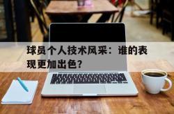 万博app下载地址-球员个人技术风采：谁的表现更加出色？