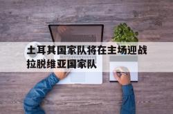 万博体育APP-土耳其国家队将在主场迎战拉脱维亚国家队
