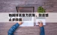 万博app下载地址-韩国球员奋力抗衡，但遗憾止步四强