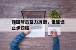 万博app下载地址-韩国球员奋力抗衡，但遗憾止步四强
