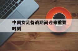 万博app下载页-中国女足备战期间迎来重要时刻