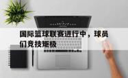 万博app下载地址-国际篮球联赛进行中，球员们竞技矩极