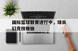 万博app下载地址-国际篮球联赛进行中，球员们竞技矩极