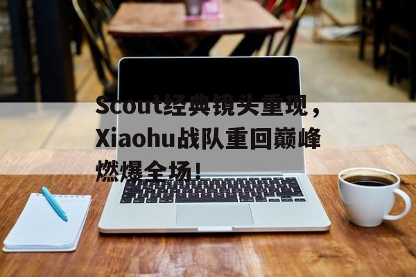 Scout经典镜头重现，Xiaohu战队重回巅峰燃爆全场！