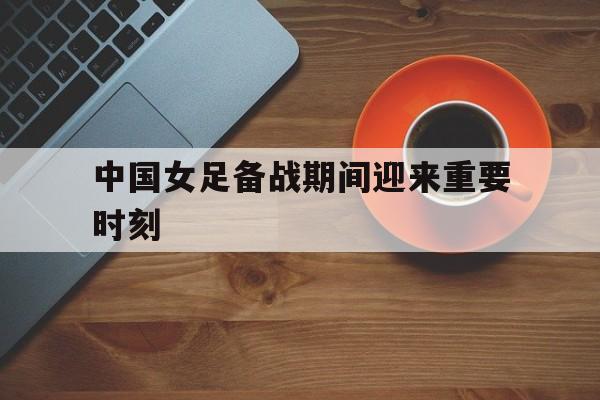中国女足备战期间迎来重要时刻